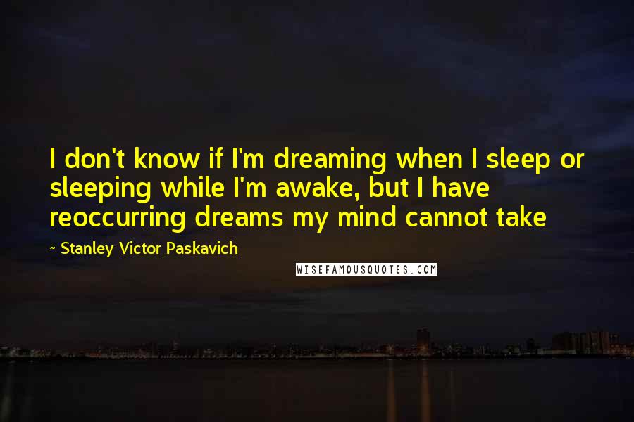 Stanley Victor Paskavich Quotes: I don't know if I'm dreaming when I sleep or sleeping while I'm awake, but I have reoccurring dreams my mind cannot take