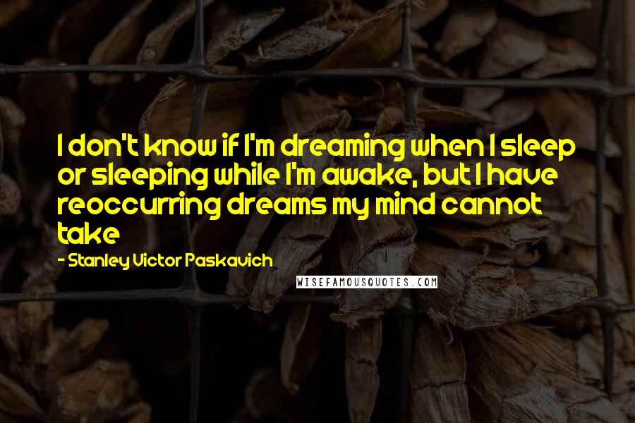 Stanley Victor Paskavich Quotes: I don't know if I'm dreaming when I sleep or sleeping while I'm awake, but I have reoccurring dreams my mind cannot take