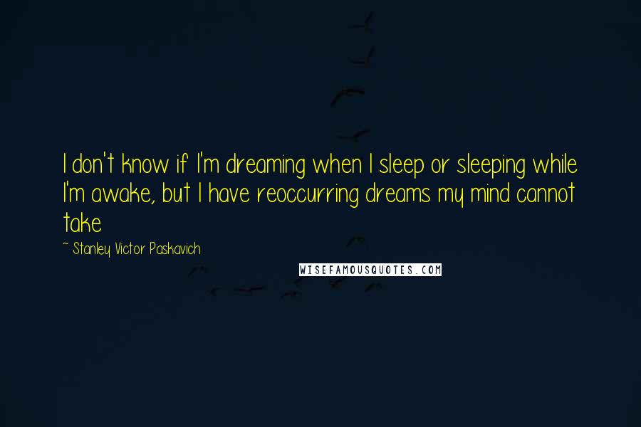 Stanley Victor Paskavich Quotes: I don't know if I'm dreaming when I sleep or sleeping while I'm awake, but I have reoccurring dreams my mind cannot take