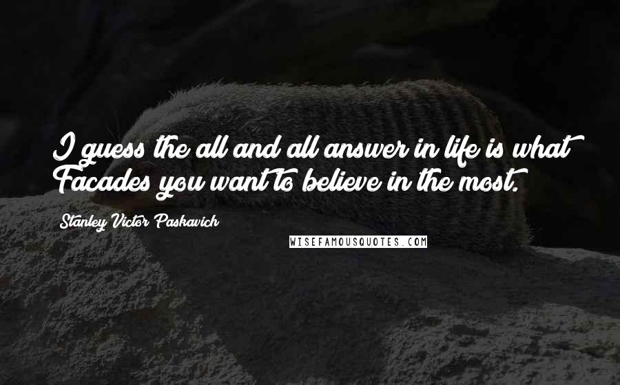 Stanley Victor Paskavich Quotes: I guess the all and all answer in life is what Facades you want to believe in the most.
