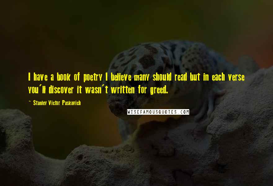 Stanley Victor Paskavich Quotes: I have a book of poetry I believe many should read but in each verse you'll discover it wasn't written for greed.