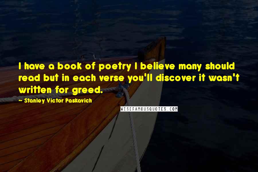 Stanley Victor Paskavich Quotes: I have a book of poetry I believe many should read but in each verse you'll discover it wasn't written for greed.