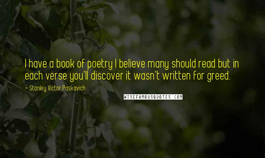 Stanley Victor Paskavich Quotes: I have a book of poetry I believe many should read but in each verse you'll discover it wasn't written for greed.