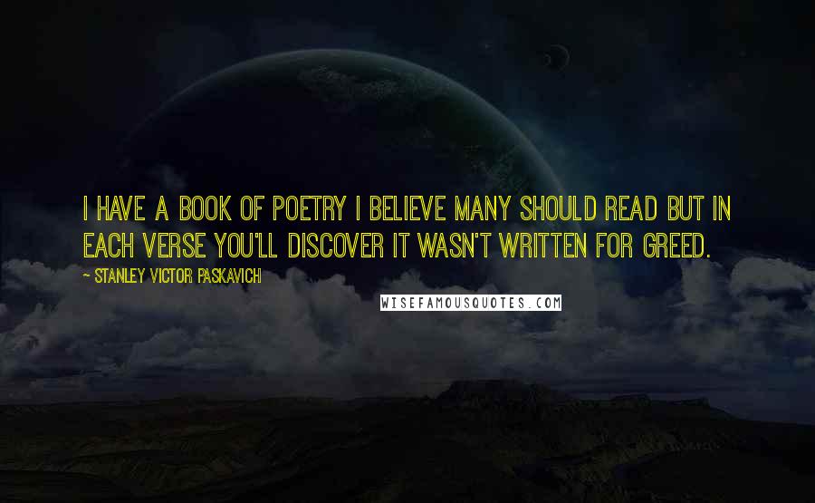 Stanley Victor Paskavich Quotes: I have a book of poetry I believe many should read but in each verse you'll discover it wasn't written for greed.