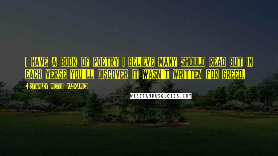 Stanley Victor Paskavich Quotes: I have a book of poetry I believe many should read but in each verse you'll discover it wasn't written for greed.