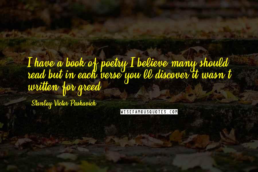 Stanley Victor Paskavich Quotes: I have a book of poetry I believe many should read but in each verse you'll discover it wasn't written for greed.