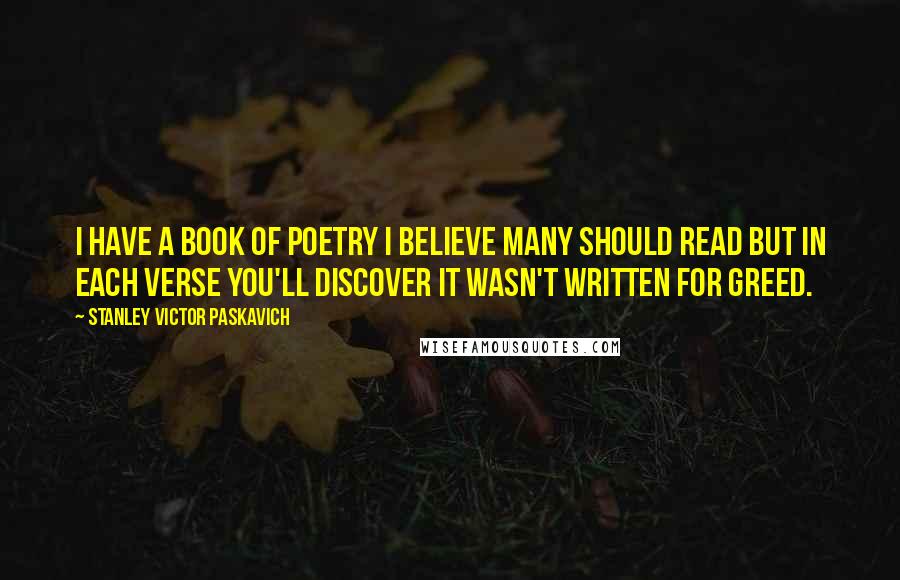 Stanley Victor Paskavich Quotes: I have a book of poetry I believe many should read but in each verse you'll discover it wasn't written for greed.