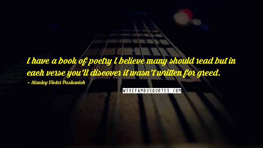 Stanley Victor Paskavich Quotes: I have a book of poetry I believe many should read but in each verse you'll discover it wasn't written for greed.