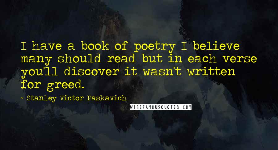 Stanley Victor Paskavich Quotes: I have a book of poetry I believe many should read but in each verse you'll discover it wasn't written for greed.