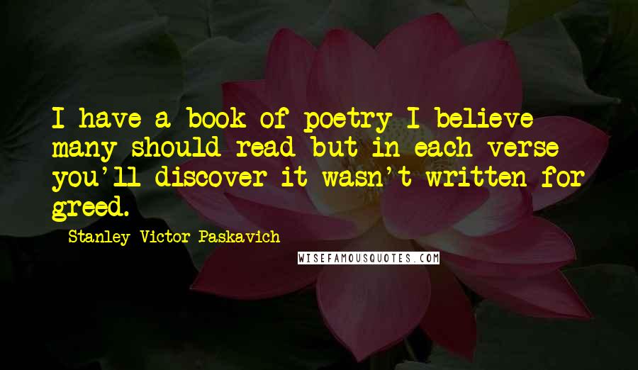 Stanley Victor Paskavich Quotes: I have a book of poetry I believe many should read but in each verse you'll discover it wasn't written for greed.