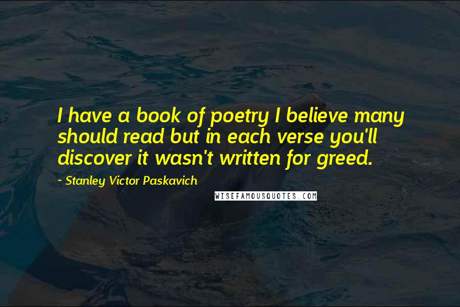 Stanley Victor Paskavich Quotes: I have a book of poetry I believe many should read but in each verse you'll discover it wasn't written for greed.