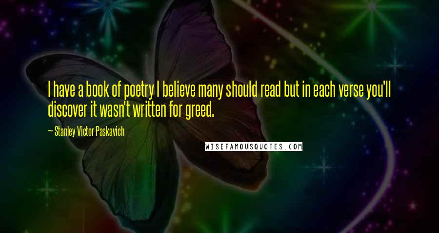 Stanley Victor Paskavich Quotes: I have a book of poetry I believe many should read but in each verse you'll discover it wasn't written for greed.