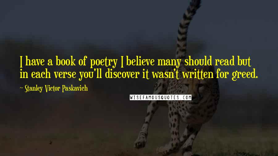 Stanley Victor Paskavich Quotes: I have a book of poetry I believe many should read but in each verse you'll discover it wasn't written for greed.