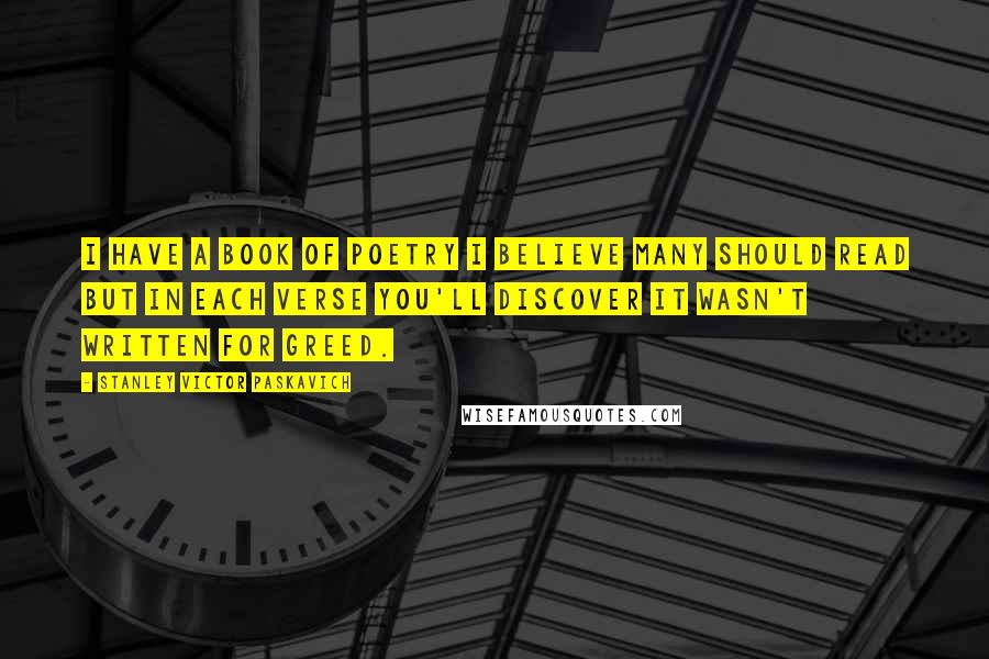 Stanley Victor Paskavich Quotes: I have a book of poetry I believe many should read but in each verse you'll discover it wasn't written for greed.