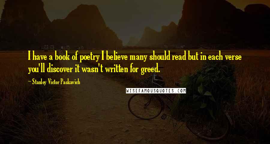 Stanley Victor Paskavich Quotes: I have a book of poetry I believe many should read but in each verse you'll discover it wasn't written for greed.