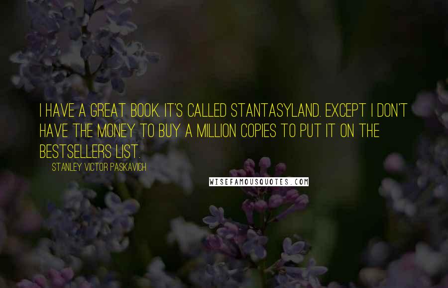 Stanley Victor Paskavich Quotes: I have a great book. It's called Stantasyland. Except I don't have the money to buy a million copies to put it on the bestsellers list.