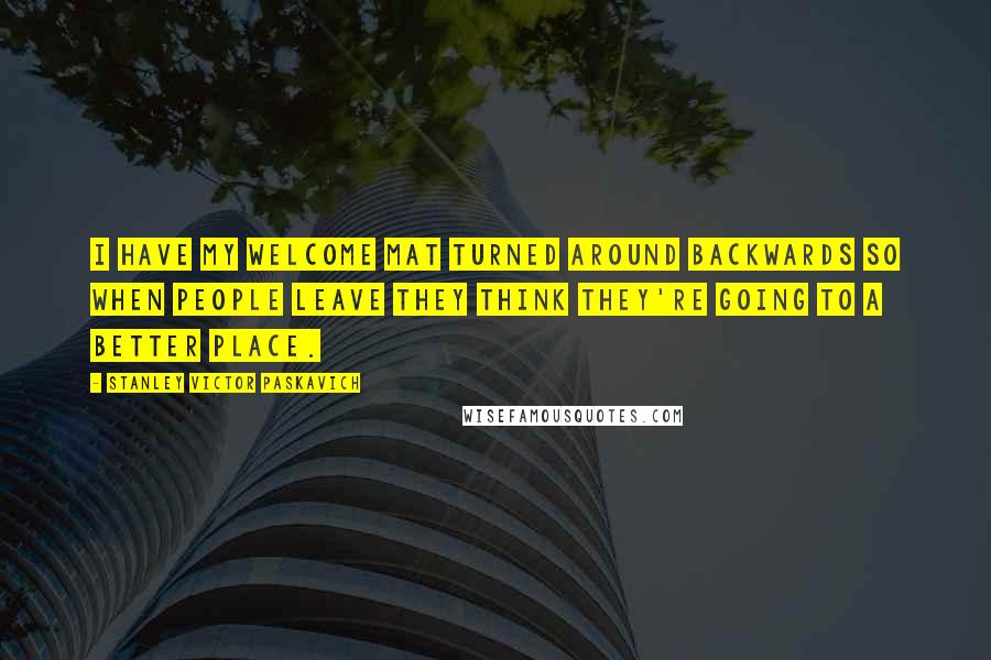 Stanley Victor Paskavich Quotes: I have my welcome mat turned around backwards so when people leave they think they're going to a better place.