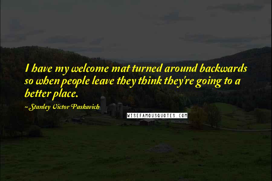 Stanley Victor Paskavich Quotes: I have my welcome mat turned around backwards so when people leave they think they're going to a better place.