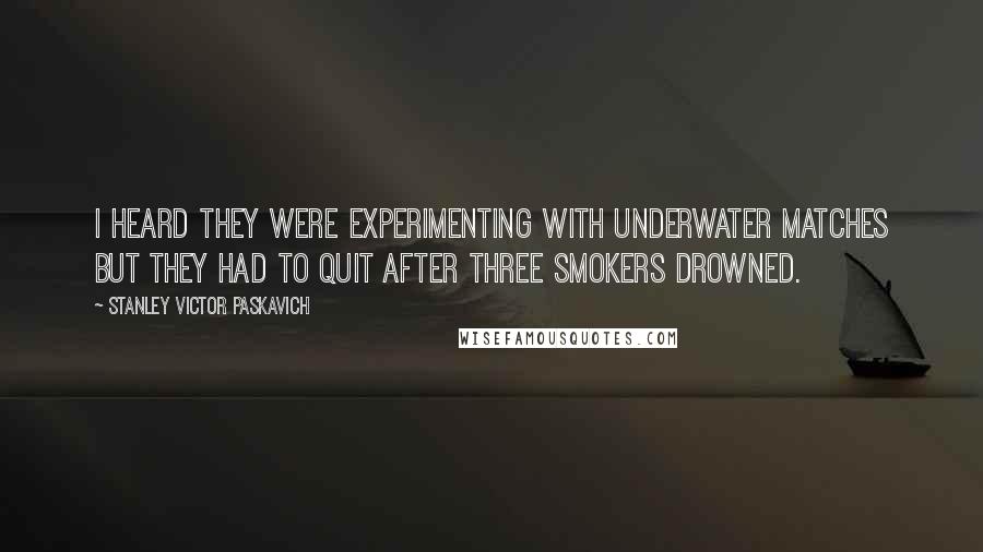 Stanley Victor Paskavich Quotes: I heard they were experimenting with underwater matches but they had to quit after three smokers drowned.