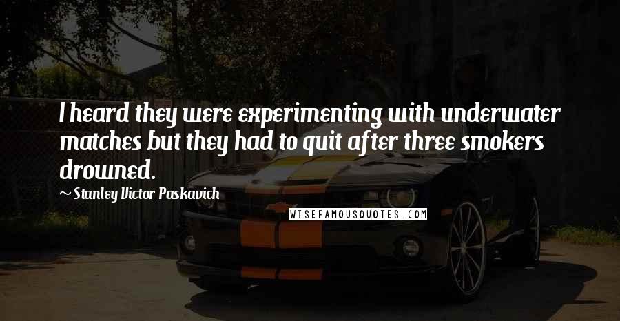 Stanley Victor Paskavich Quotes: I heard they were experimenting with underwater matches but they had to quit after three smokers drowned.