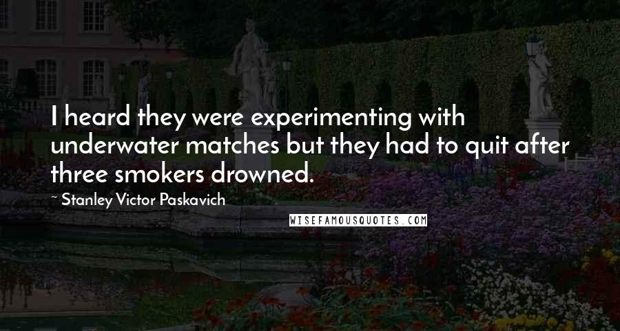 Stanley Victor Paskavich Quotes: I heard they were experimenting with underwater matches but they had to quit after three smokers drowned.