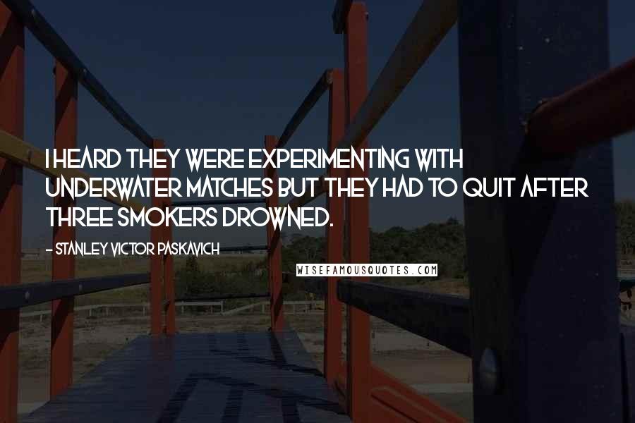 Stanley Victor Paskavich Quotes: I heard they were experimenting with underwater matches but they had to quit after three smokers drowned.