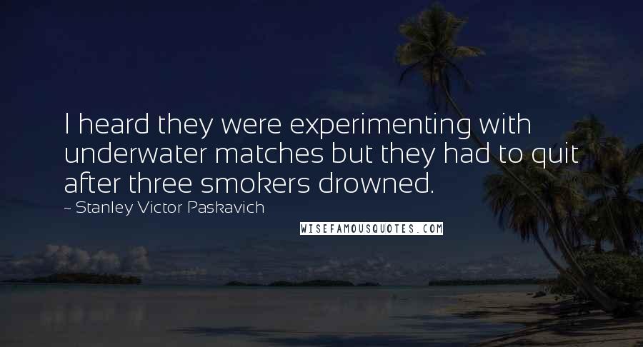 Stanley Victor Paskavich Quotes: I heard they were experimenting with underwater matches but they had to quit after three smokers drowned.