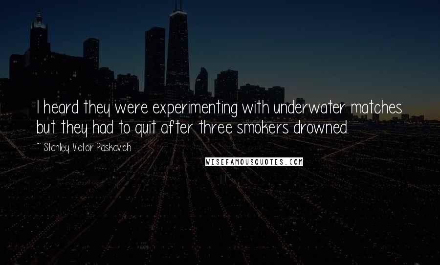 Stanley Victor Paskavich Quotes: I heard they were experimenting with underwater matches but they had to quit after three smokers drowned.