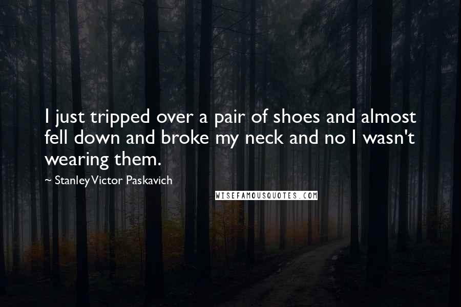 Stanley Victor Paskavich Quotes: I just tripped over a pair of shoes and almost fell down and broke my neck and no I wasn't wearing them.