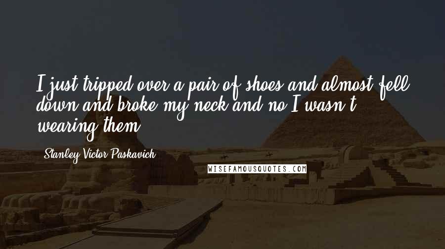 Stanley Victor Paskavich Quotes: I just tripped over a pair of shoes and almost fell down and broke my neck and no I wasn't wearing them.