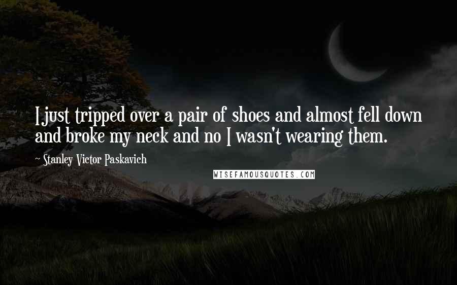 Stanley Victor Paskavich Quotes: I just tripped over a pair of shoes and almost fell down and broke my neck and no I wasn't wearing them.