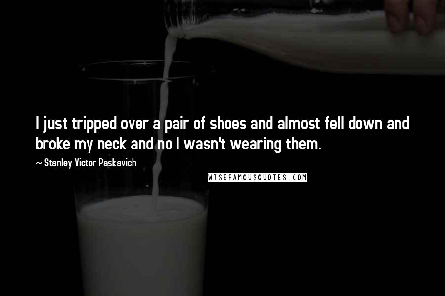 Stanley Victor Paskavich Quotes: I just tripped over a pair of shoes and almost fell down and broke my neck and no I wasn't wearing them.