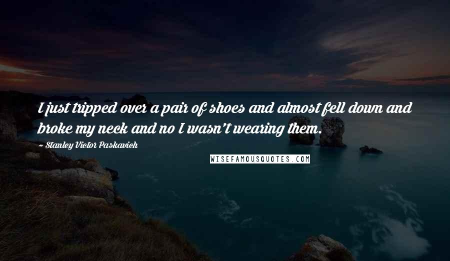 Stanley Victor Paskavich Quotes: I just tripped over a pair of shoes and almost fell down and broke my neck and no I wasn't wearing them.