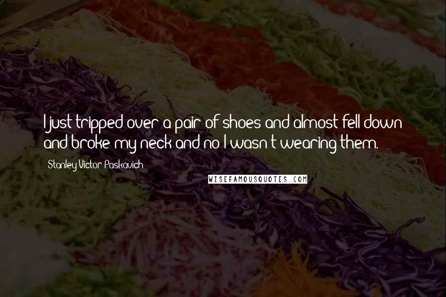 Stanley Victor Paskavich Quotes: I just tripped over a pair of shoes and almost fell down and broke my neck and no I wasn't wearing them.