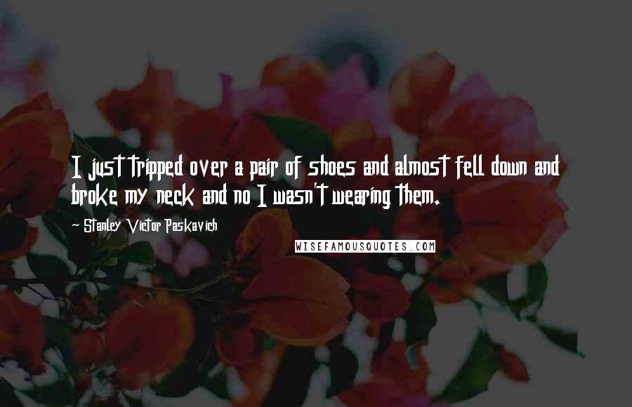 Stanley Victor Paskavich Quotes: I just tripped over a pair of shoes and almost fell down and broke my neck and no I wasn't wearing them.