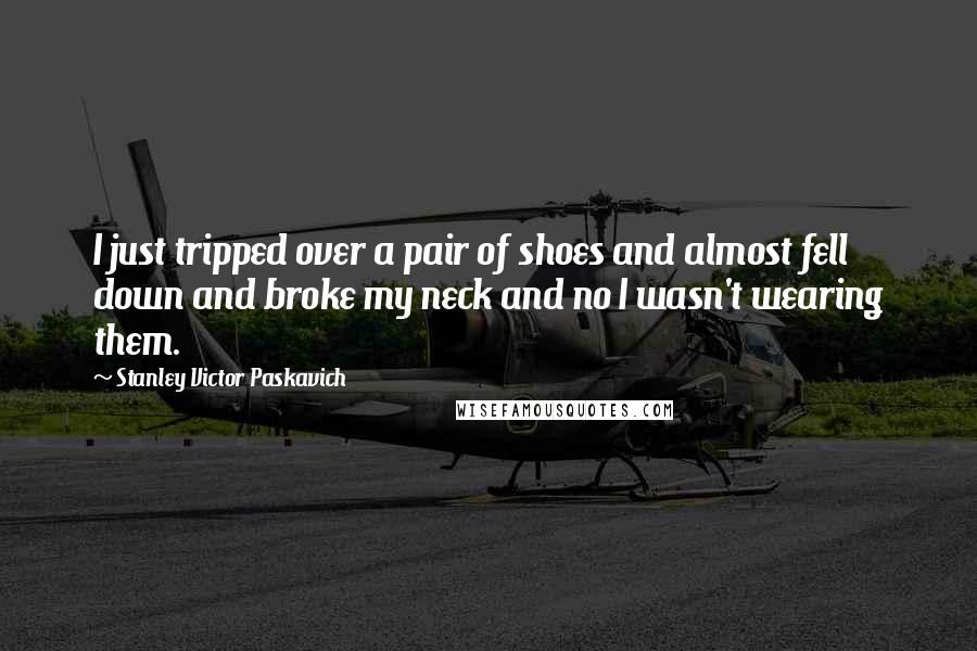 Stanley Victor Paskavich Quotes: I just tripped over a pair of shoes and almost fell down and broke my neck and no I wasn't wearing them.