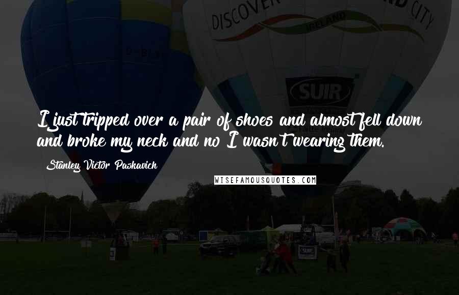 Stanley Victor Paskavich Quotes: I just tripped over a pair of shoes and almost fell down and broke my neck and no I wasn't wearing them.