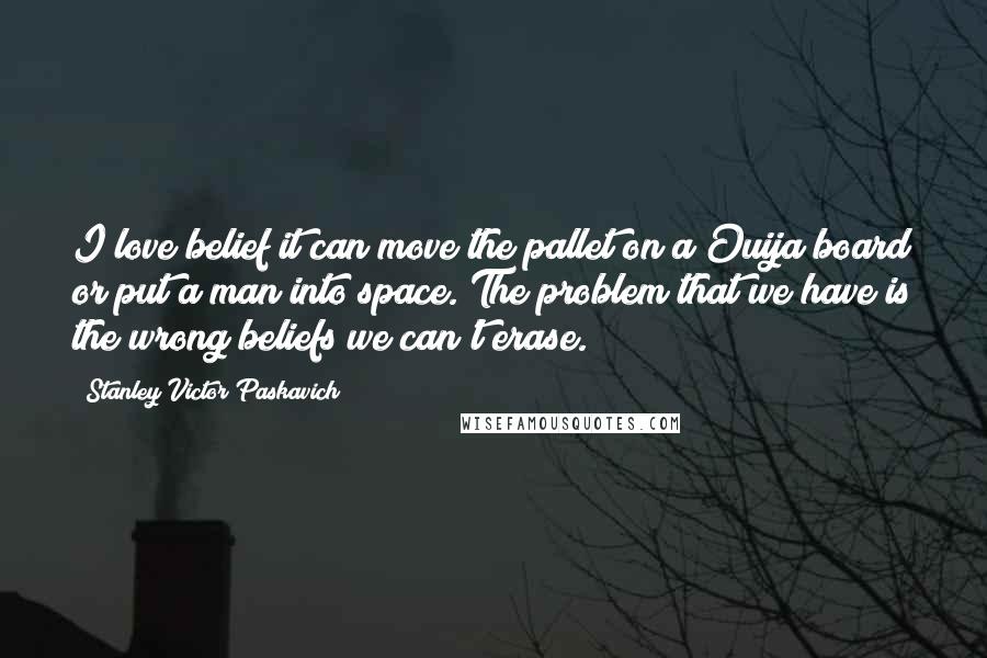 Stanley Victor Paskavich Quotes: I love belief it can move the pallet on a Ouija board or put a man into space. The problem that we have is the wrong beliefs we can't erase.