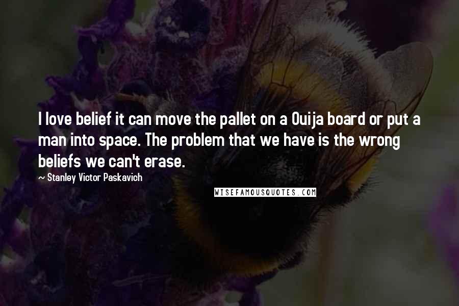 Stanley Victor Paskavich Quotes: I love belief it can move the pallet on a Ouija board or put a man into space. The problem that we have is the wrong beliefs we can't erase.