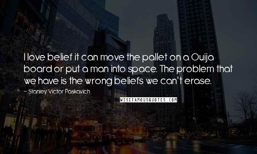 Stanley Victor Paskavich Quotes: I love belief it can move the pallet on a Ouija board or put a man into space. The problem that we have is the wrong beliefs we can't erase.