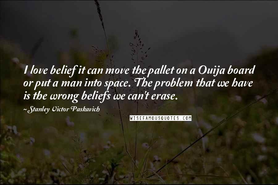 Stanley Victor Paskavich Quotes: I love belief it can move the pallet on a Ouija board or put a man into space. The problem that we have is the wrong beliefs we can't erase.