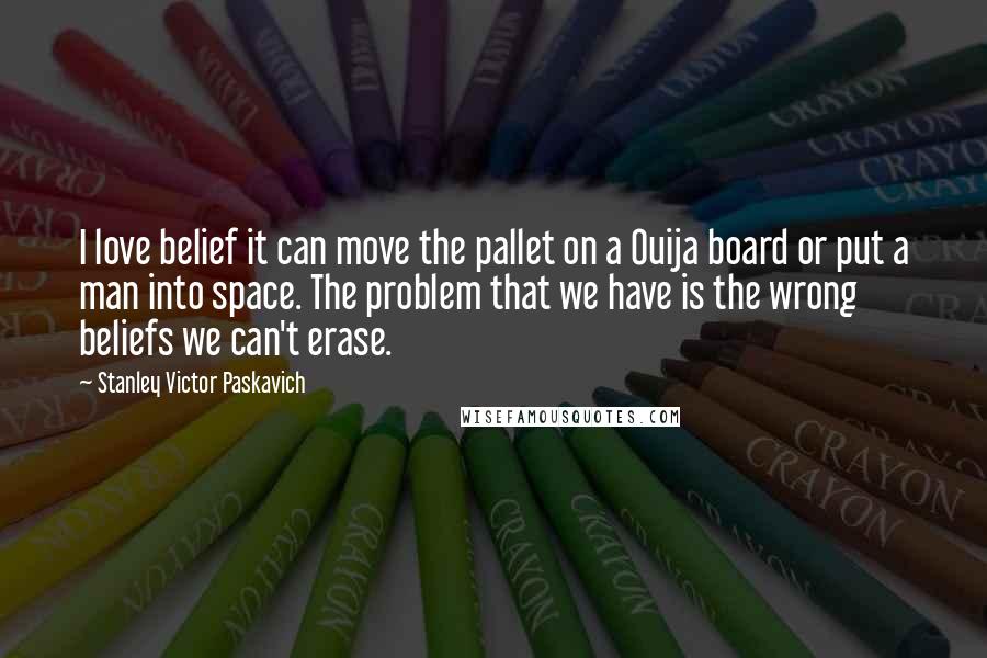 Stanley Victor Paskavich Quotes: I love belief it can move the pallet on a Ouija board or put a man into space. The problem that we have is the wrong beliefs we can't erase.