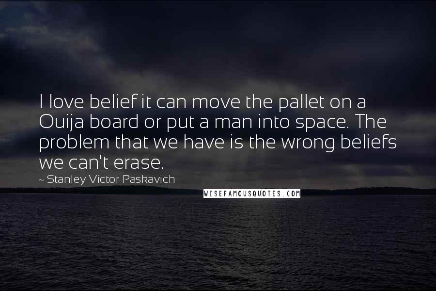 Stanley Victor Paskavich Quotes: I love belief it can move the pallet on a Ouija board or put a man into space. The problem that we have is the wrong beliefs we can't erase.