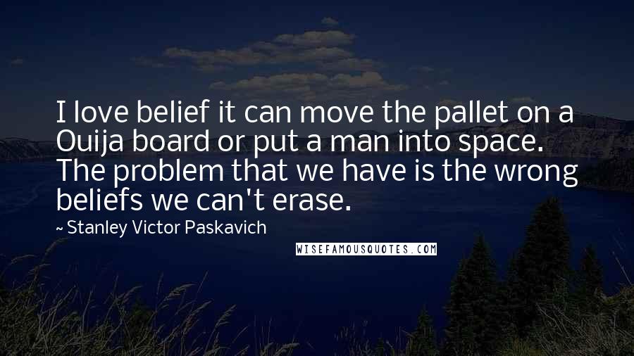 Stanley Victor Paskavich Quotes: I love belief it can move the pallet on a Ouija board or put a man into space. The problem that we have is the wrong beliefs we can't erase.