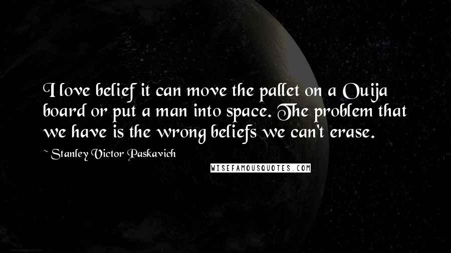 Stanley Victor Paskavich Quotes: I love belief it can move the pallet on a Ouija board or put a man into space. The problem that we have is the wrong beliefs we can't erase.