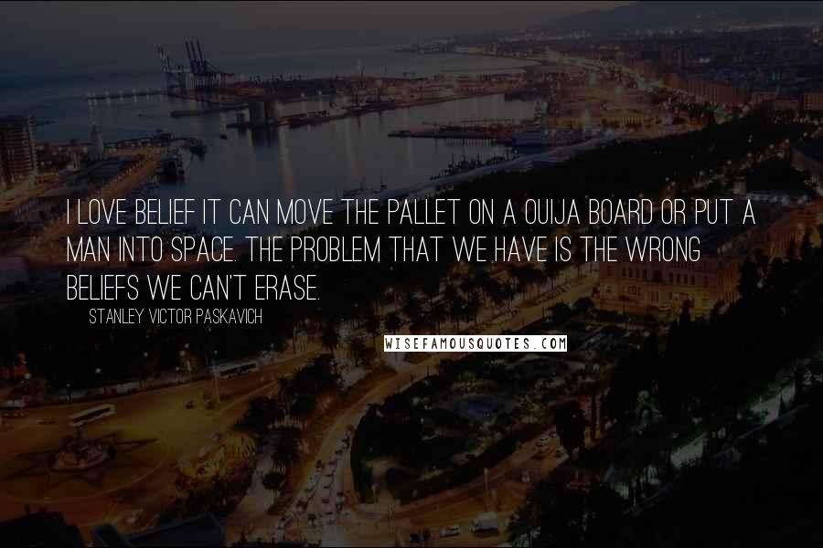 Stanley Victor Paskavich Quotes: I love belief it can move the pallet on a Ouija board or put a man into space. The problem that we have is the wrong beliefs we can't erase.