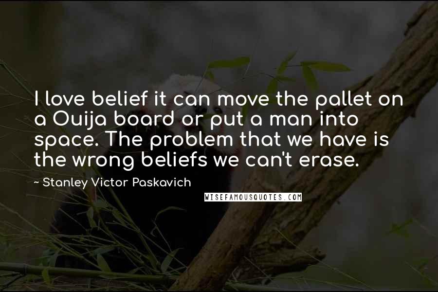 Stanley Victor Paskavich Quotes: I love belief it can move the pallet on a Ouija board or put a man into space. The problem that we have is the wrong beliefs we can't erase.