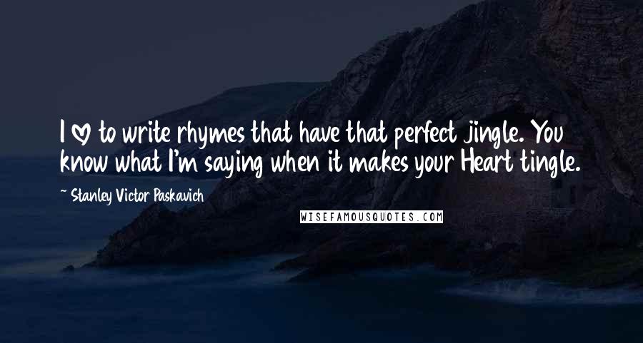 Stanley Victor Paskavich Quotes: I love to write rhymes that have that perfect jingle. You know what I'm saying when it makes your Heart tingle.