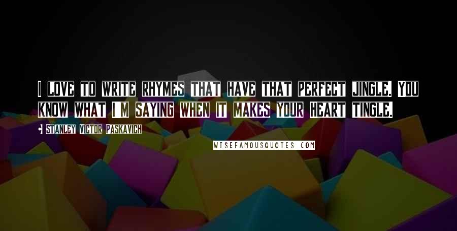 Stanley Victor Paskavich Quotes: I love to write rhymes that have that perfect jingle. You know what I'm saying when it makes your Heart tingle.