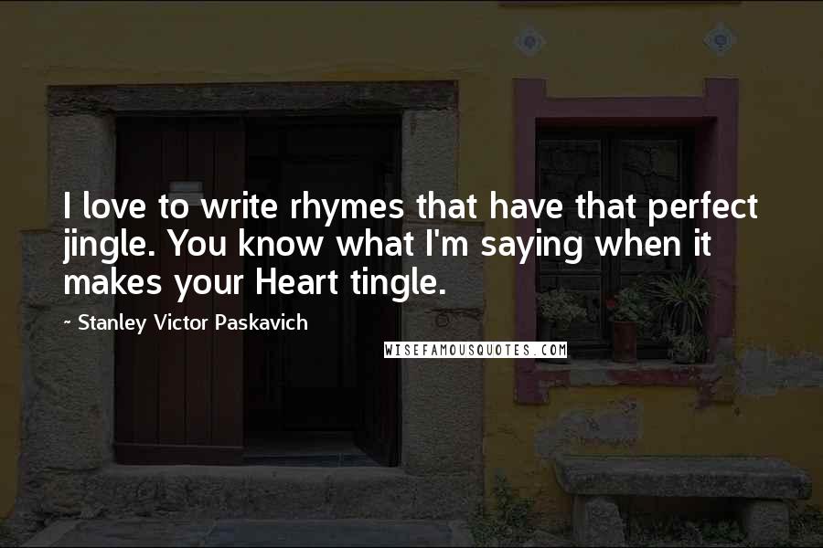 Stanley Victor Paskavich Quotes: I love to write rhymes that have that perfect jingle. You know what I'm saying when it makes your Heart tingle.